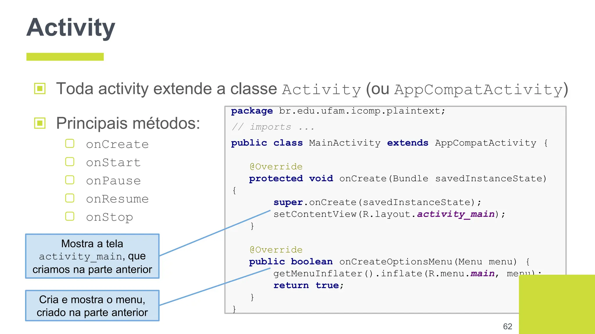 Activity
▣ Toda activity extende a classe Activity (ou AppCompatActivity)
62
package br.edu.ufam.icomp.plaintext;
// imports ...
public class MainActivity extends AppCompatActivity {
@Override
protected void onCreate(Bundle savedInstanceState)
{
super.onCreate(savedInstanceState);
setContentView(R.layout.activity_main);
}
@Override
public boolean onCreateOptionsMenu(Menu menu) {
getMenuInflater().inflate(R.menu.main, menu);
return true;
}
}
▣ Principais métodos:
▢ onCreate
▢ onStart
▢ onPause
▢ onResume
▢ onStop
Mostra a tela
activity_main, que
criamos na parte anterior
Cria e mostra o menu,
criado na parte anterior
 