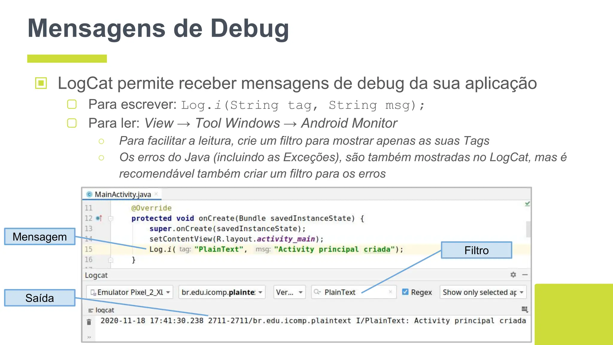Mensagens de Debug
▣ LogCat permite receber mensagens de debug da sua aplicação
▢ Para escrever: Log.i(String tag, String msg);
▢ Para ler: View → Tool Windows → Android Monitor
○ Para facilitar a leitura, crie um filtro para mostrar apenas as suas Tags
○ Os erros do Java (incluindo as Exceções), são também mostradas no LogCat, mas é
recomendável também criar um filtro para os erros
64
Mensagem
Filtro
Saída
 