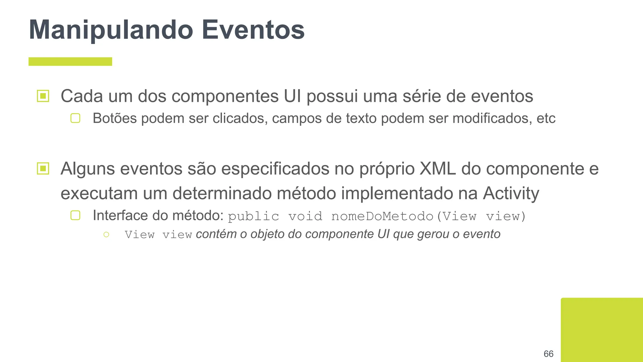 Manipulando Eventos
▣ Alguns eventos são especificados no próprio XML do componente e
executam um determinado método implementado na Activity
▢ Interface do método: public void nomeDoMetodo(View view)
○ View view contém o objeto do componente UI que gerou o evento
66
▣ Cada um dos componentes UI possui uma série de eventos
▢ Botões podem ser clicados, campos de texto podem ser modificados, etc
 