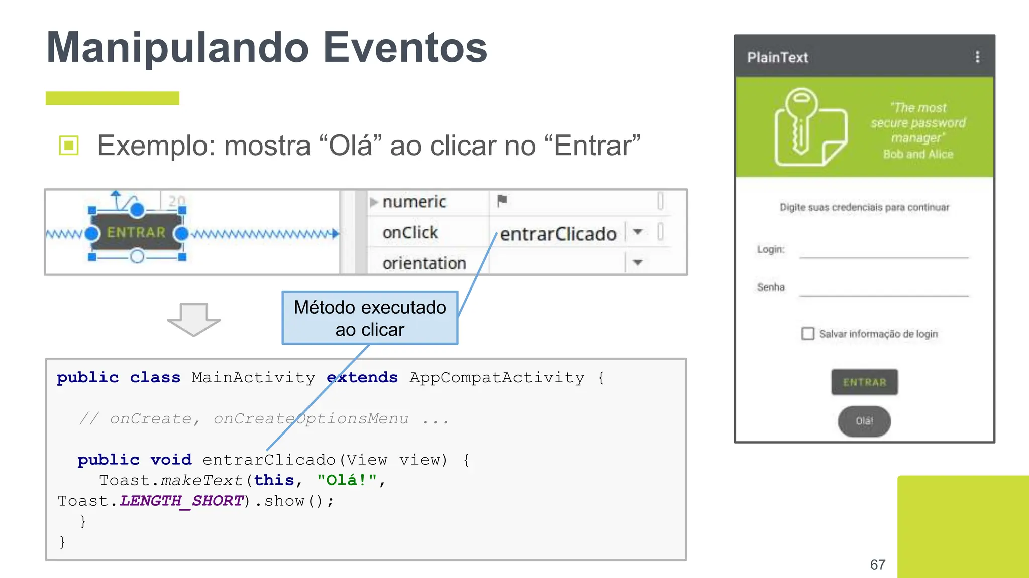 Manipulando Eventos
▣ Exemplo: mostra “Olá” ao clicar no “Entrar”
67
public class MainActivity extends AppCompatActivity {
// onCreate, onCreateOptionsMenu ...
public void entrarClicado(View view) {
Toast.makeText(this, "Olá!",
Toast.LENGTH_SHORT).show();
}
}
Método executado
ao clicar
 