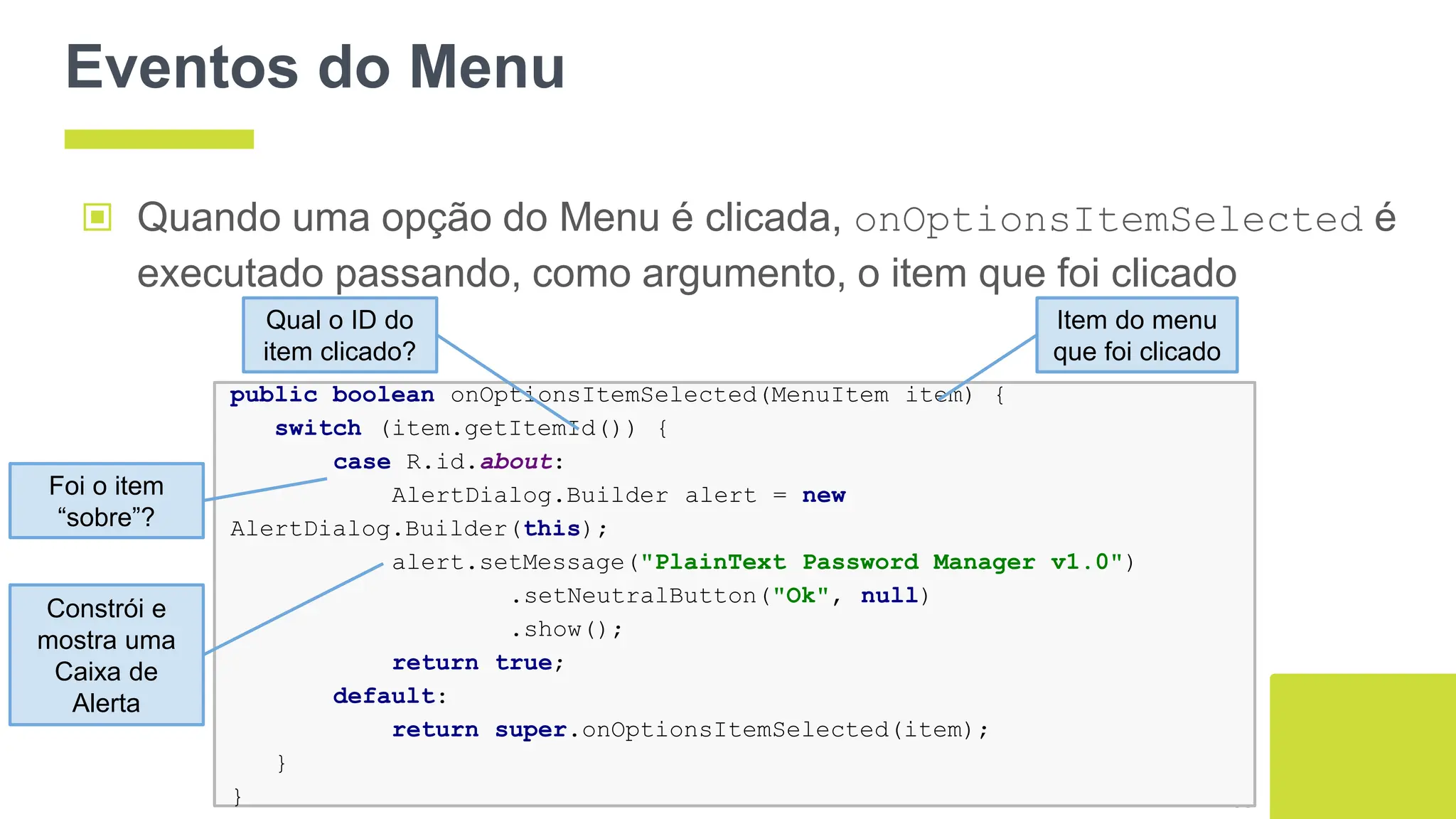 Eventos do Menu
▣ Quando uma opção do Menu é clicada, onOptionsItemSelected é
executado passando, como argumento, o item que foi clicado
68
public boolean onOptionsItemSelected(MenuItem item) {
switch (item.getItemId()) {
case R.id.about:
AlertDialog.Builder alert = new
AlertDialog.Builder(this);
alert.setMessage("PlainText Password Manager v1.0")
.setNeutralButton("Ok", null)
.show();
return true;
default:
return super.onOptionsItemSelected(item);
}
}
Qual o ID do
item clicado?
Item do menu
que foi clicado
Foi o item
“sobre”?
Constrói e
mostra uma
Caixa de
Alerta
 