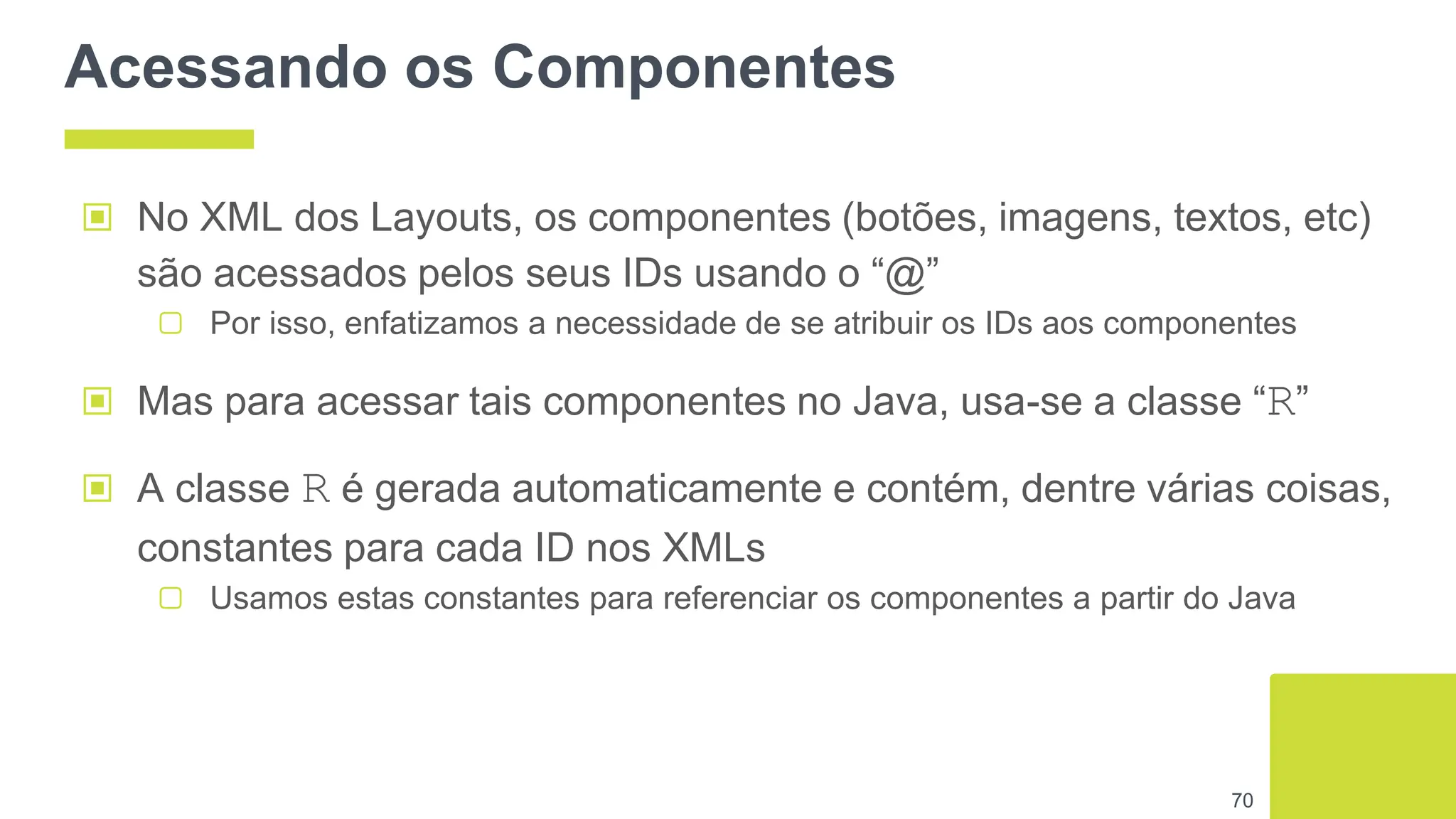 Acessando os Componentes
▣ No XML dos Layouts, os componentes (botões, imagens, textos, etc)
são acessados pelos seus IDs usando o “@”
▢ Por isso, enfatizamos a necessidade de se atribuir os IDs aos componentes
▣ Mas para acessar tais componentes no Java, usa-se a classe “R”
▣ A classe R é gerada automaticamente e contém, dentre várias coisas,
constantes para cada ID nos XMLs
▢ Usamos estas constantes para referenciar os componentes a partir do Java
70
 