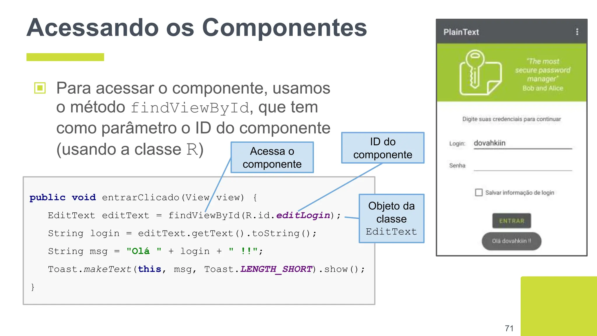 Acessando os Componentes
▣ Para acessar o componente, usamos
o método findViewById, que tem
como parâmetro o ID do componente
(usando a classe R)
71
public void entrarClicado(View view) {
EditText editText = findViewById(R.id.editLogin);
String login = editText.getText().toString();
String msg = "Olá " + login + " !!";
Toast.makeText(this, msg, Toast.LENGTH_SHORT).show();
}
Acessa o
componente
ID do
componente
Objeto da
classe
EditText
 