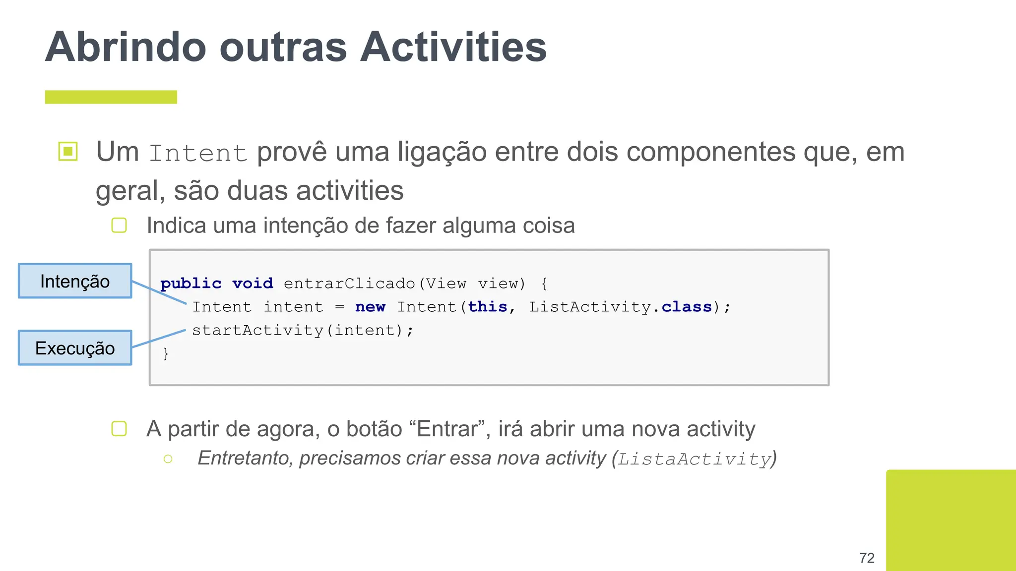 Abrindo outras Activities
▣ Um Intent provê uma ligação entre dois componentes que, em
geral, são duas activities
▢ Indica uma intenção de fazer alguma coisa
72
public void entrarClicado(View view) {
Intent intent = new Intent(this, ListActivity.class);
startActivity(intent);
}
Intenção
Execução
▢ A partir de agora, o botão “Entrar”, irá abrir uma nova activity
○ Entretanto, precisamos criar essa nova activity (ListaActivity)
 