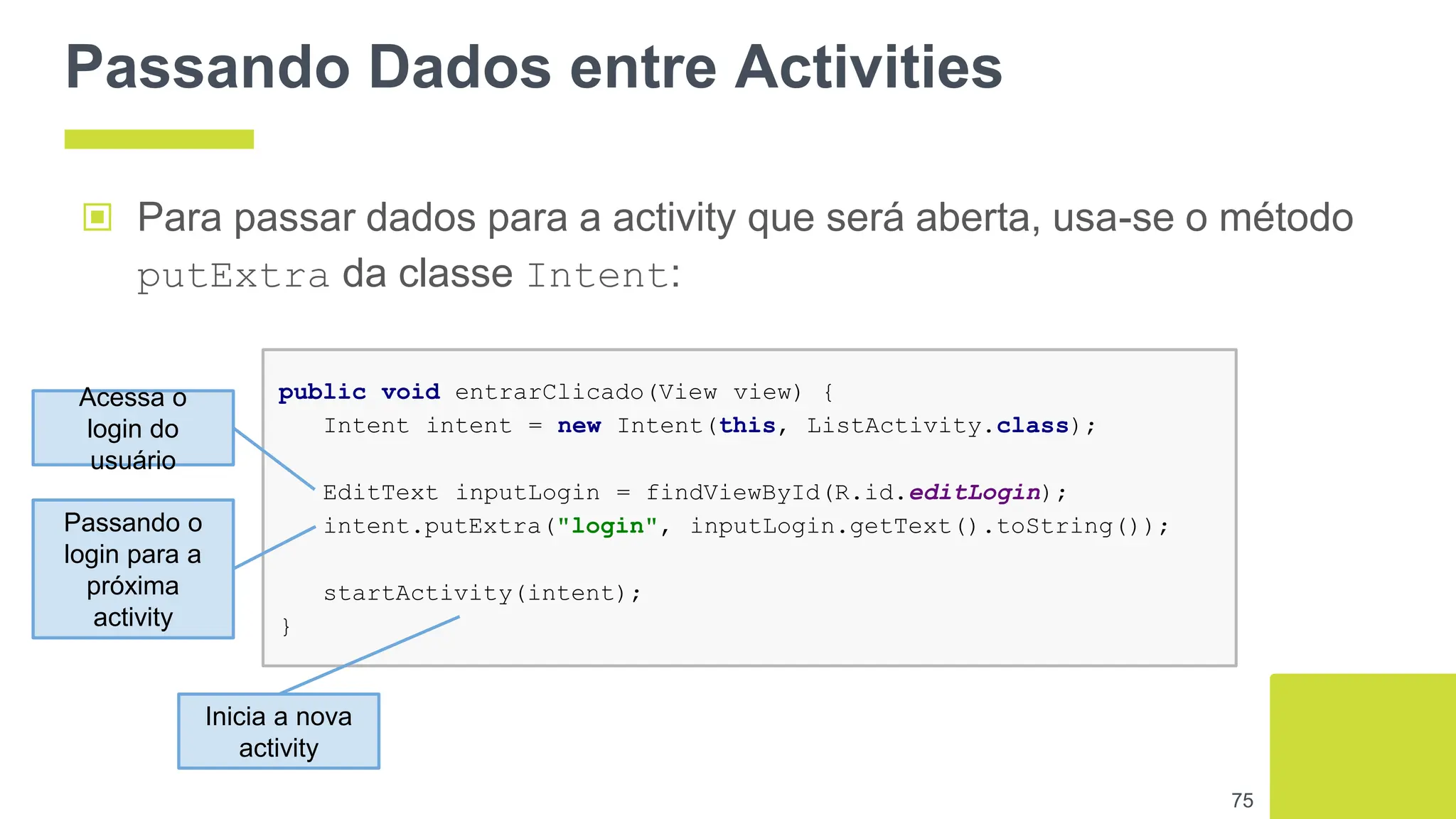 Passando Dados entre Activities
▣ Para passar dados para a activity que será aberta, usa-se o método
putExtra da classe Intent:
75
public void entrarClicado(View view) {
Intent intent = new Intent(this, ListActivity.class);
EditText inputLogin = findViewById(R.id.editLogin);
intent.putExtra("login", inputLogin.getText().toString());
startActivity(intent);
}
Acessa o
login do
usuário
Passando o
login para a
próxima
activity
Inicia a nova
activity
 