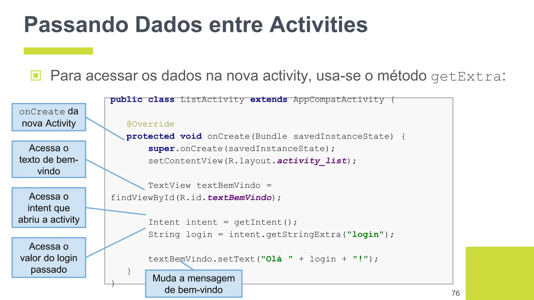 Passando Dados entre Activities
▣ Para acessar os dados na nova activity, usa-se o método getExtra:
76
public class ListActivity extends AppCompatActivity {
@Override
protected void onCreate(Bundle savedInstanceState) {
super.onCreate(savedInstanceState);
setContentView(R.layout.activity_list);
TextView textBemVindo =
findViewById(R.id.textBemVindo);
Intent intent = getIntent();
String login = intent.getStringExtra("login");
textBemVindo.setText("Olá " + login + "!");
}
}
onCreate da
nova Activity
Acessa o
intent que
abriu a activity
Muda a mensagem
de bem-vindo
Acessa o
texto de bem-
vindo
Acessa o
valor do login
passado
 