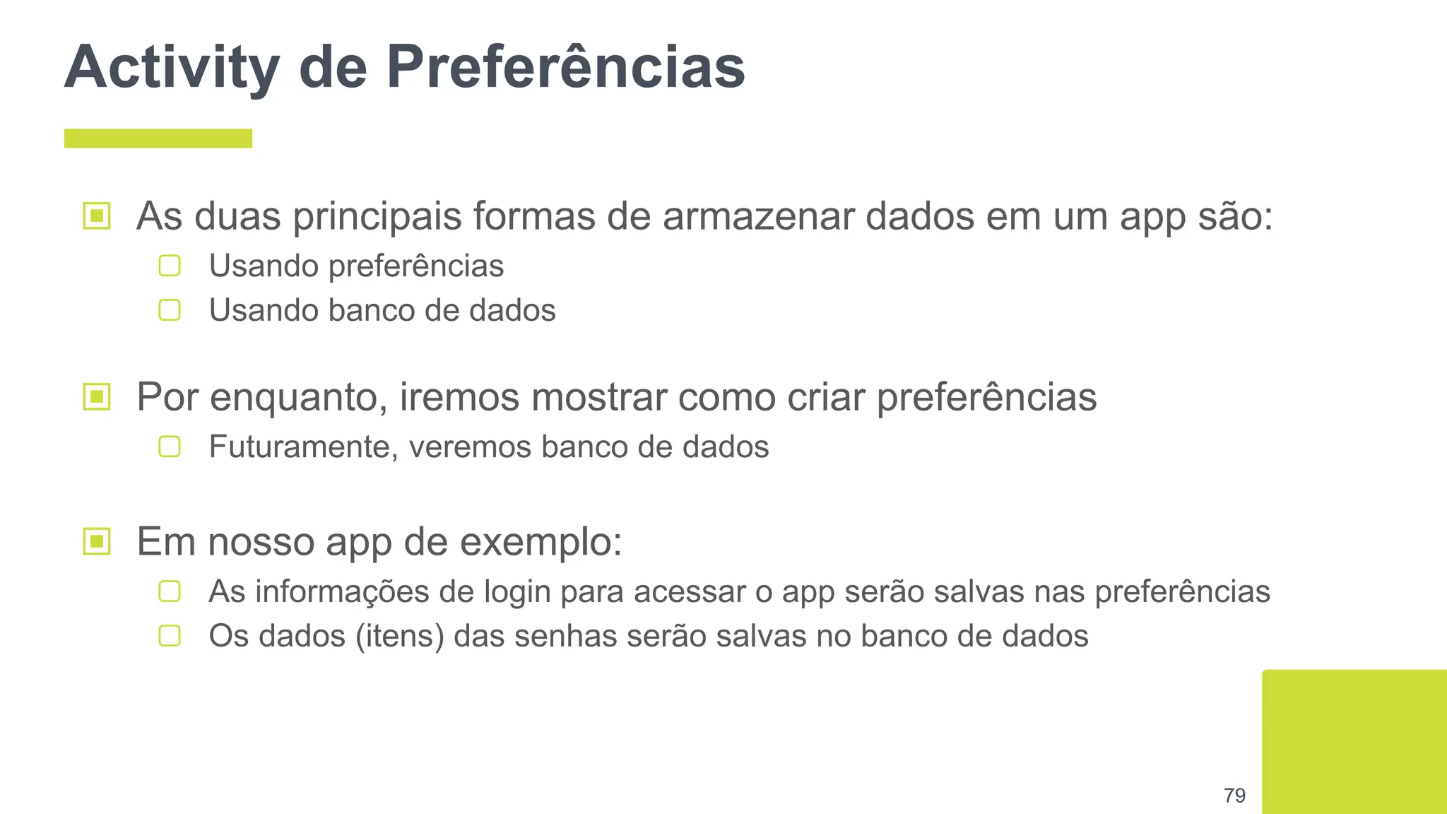 Activity de Preferências
▣ As duas principais formas de armazenar dados em um app são:
▢ Usando preferências
▢ Usando banco de dados
79
▣ Por enquanto, iremos mostrar como criar preferências
▢ Futuramente, veremos banco de dados
▣ Em nosso app de exemplo:
▢ As informações de login para acessar o app serão salvas nas preferências
▢ Os dados (itens) das senhas serão salvas no banco de dados
 