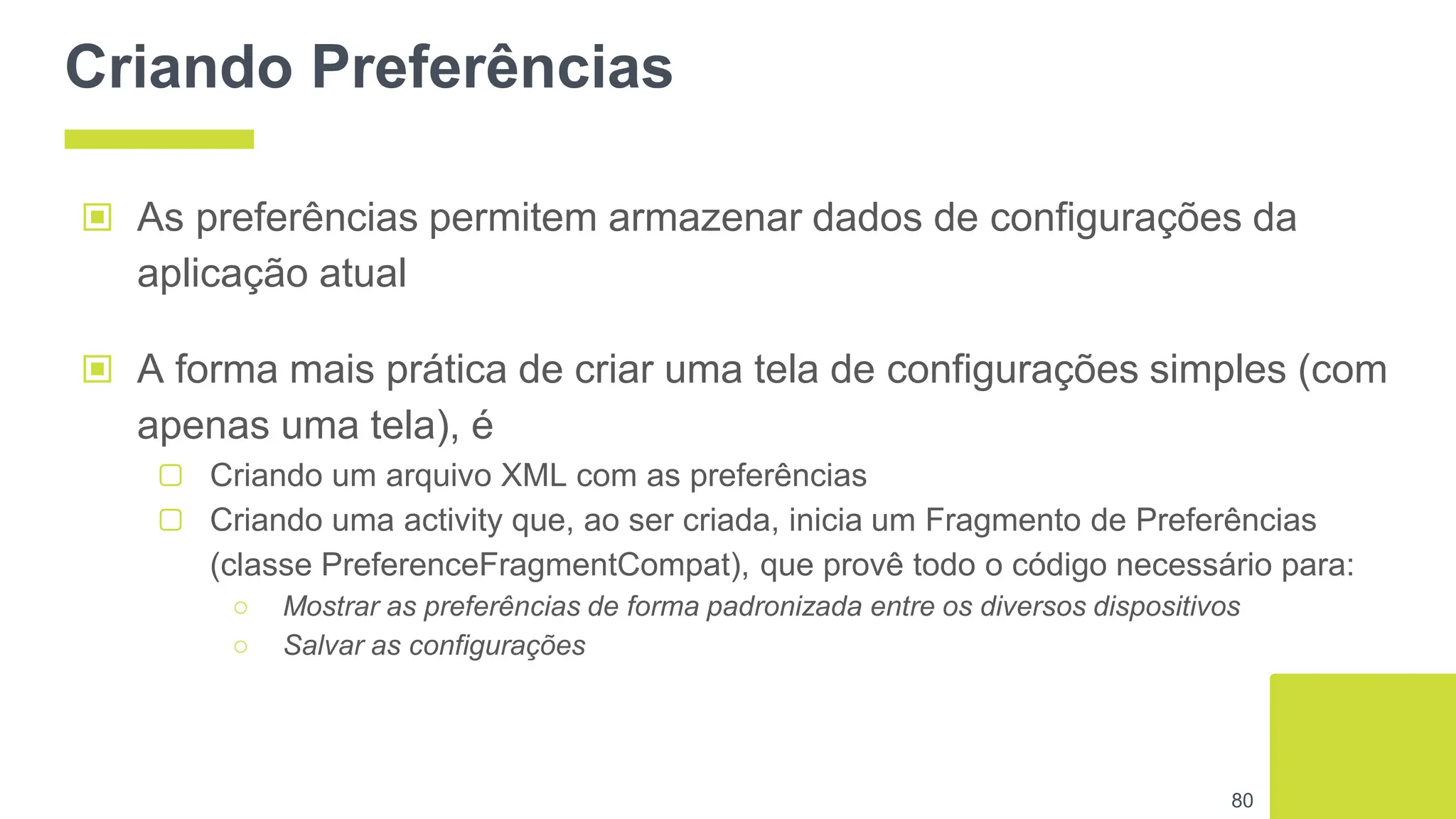 Criando Preferências
▣ As preferências permitem armazenar dados de configurações da
aplicação atual
▣ A forma mais prática de criar uma tela de configurações simples (com
apenas uma tela), é
▢ Criando um arquivo XML com as preferências
▢ Criando uma activity que, ao ser criada, inicia um Fragmento de Preferências
(classe PreferenceFragmentCompat), que provê todo o código necessário para:
○ Mostrar as preferências de forma padronizada entre os diversos dispositivos
○ Salvar as configurações
80
 