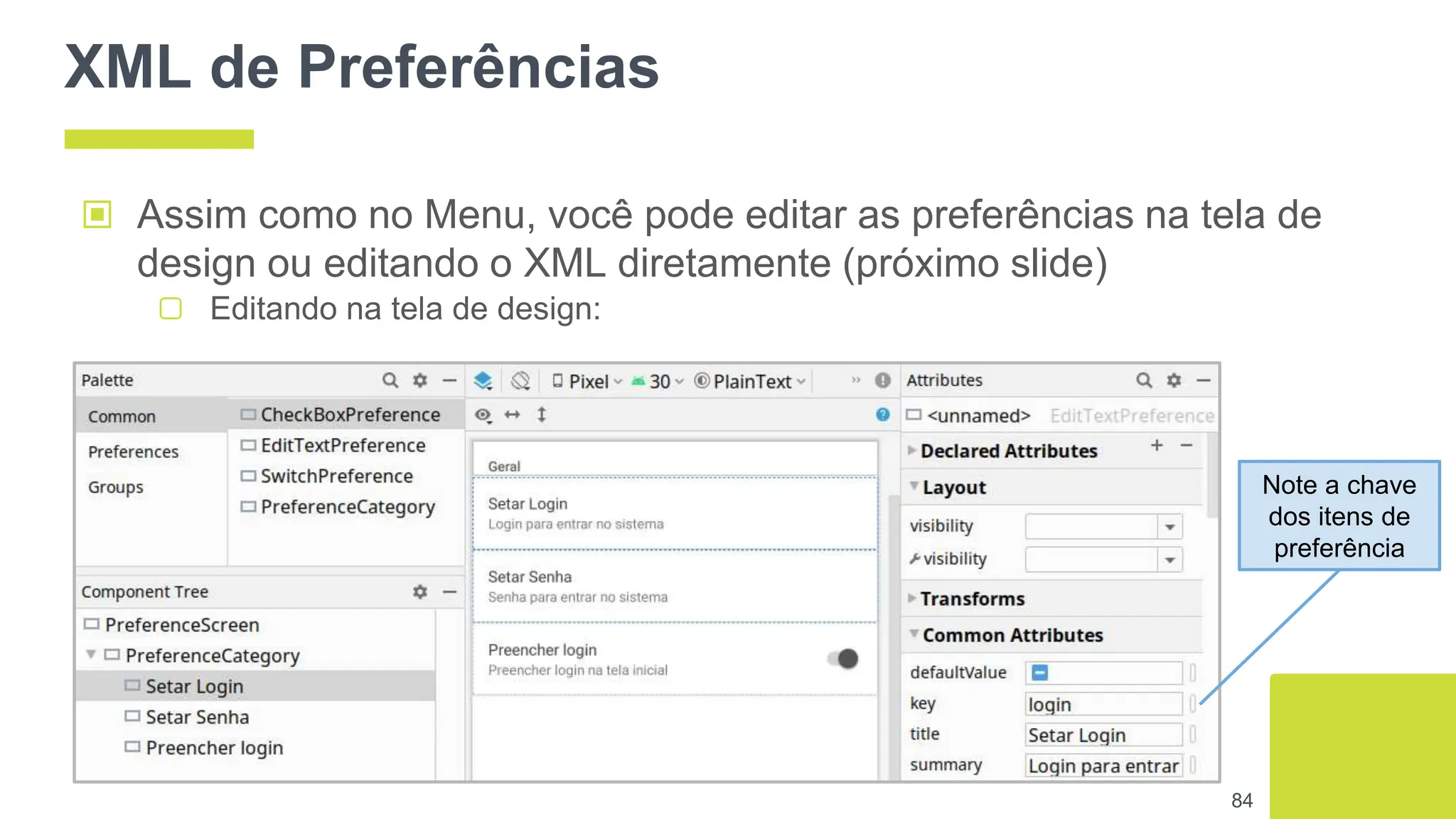 XML de Preferências
▣ Assim como no Menu, você pode editar as preferências na tela de
design ou editando o XML diretamente (próximo slide)
▢ Editando na tela de design:
84
Note a chave
dos itens de
preferência
 