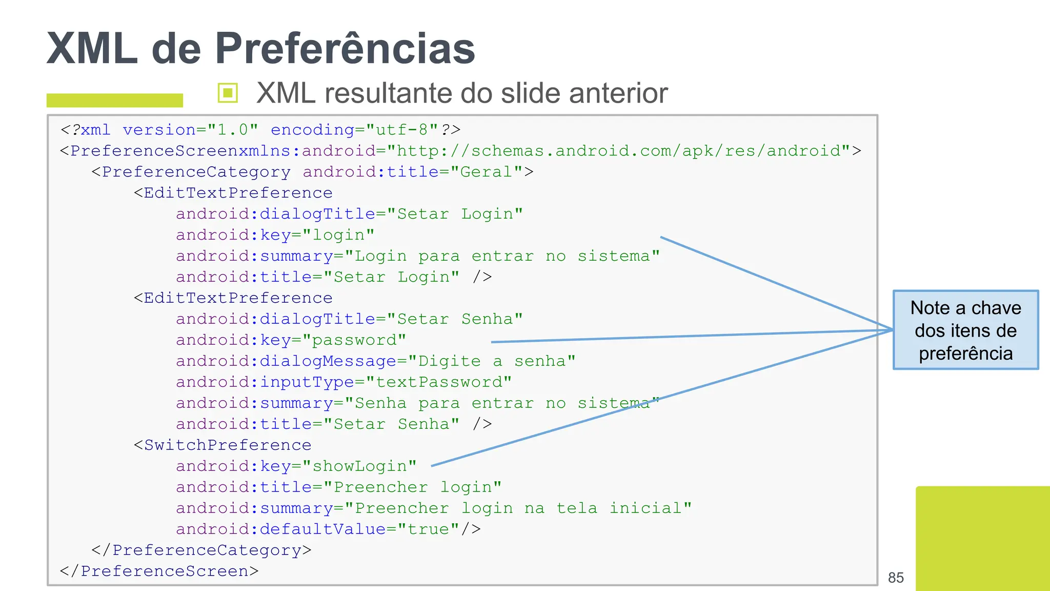 XML de Preferências
85
▣ XML resultante do slide anterior
<?xml version="1.0" encoding="utf-8"?>
<PreferenceScreenxmlns:android="http://schemas.android.com/apk/res/android">
<PreferenceCategory android:title="Geral">
<EditTextPreference
android:dialogTitle="Setar Login"
android:key="login"
android:summary="Login para entrar no sistema"
android:title="Setar Login" />
<EditTextPreference
android:dialogTitle="Setar Senha"
android:key="password"
android:dialogMessage="Digite a senha"
android:inputType="textPassword"
android:summary="Senha para entrar no sistema"
android:title="Setar Senha" />
<SwitchPreference
android:key="showLogin"
android:title="Preencher login"
android:summary="Preencher login na tela inicial"
android:defaultValue="true"/>
</PreferenceCategory>
</PreferenceScreen>
Note a chave
dos itens de
preferência
 