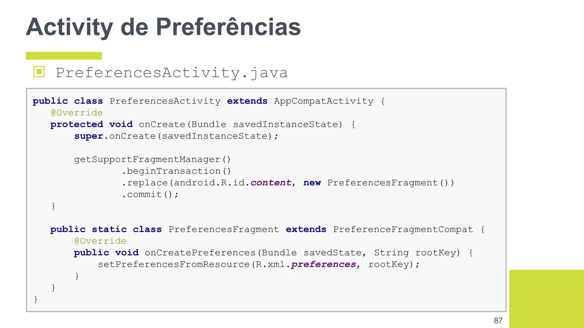 Activity de Preferências
87
public class PreferencesActivity extends AppCompatActivity {
@Override
protected void onCreate(Bundle savedInstanceState) {
super.onCreate(savedInstanceState);
getSupportFragmentManager()
.beginTransaction()
.replace(android.R.id.content, new PreferencesFragment())
.commit();
}
public static class PreferencesFragment extends PreferenceFragmentCompat {
@Override
public void onCreatePreferences(Bundle savedState, String rootKey) {
setPreferencesFromResource(R.xml.preferences, rootKey);
}
}
}
▣ PreferencesActivity.java
 