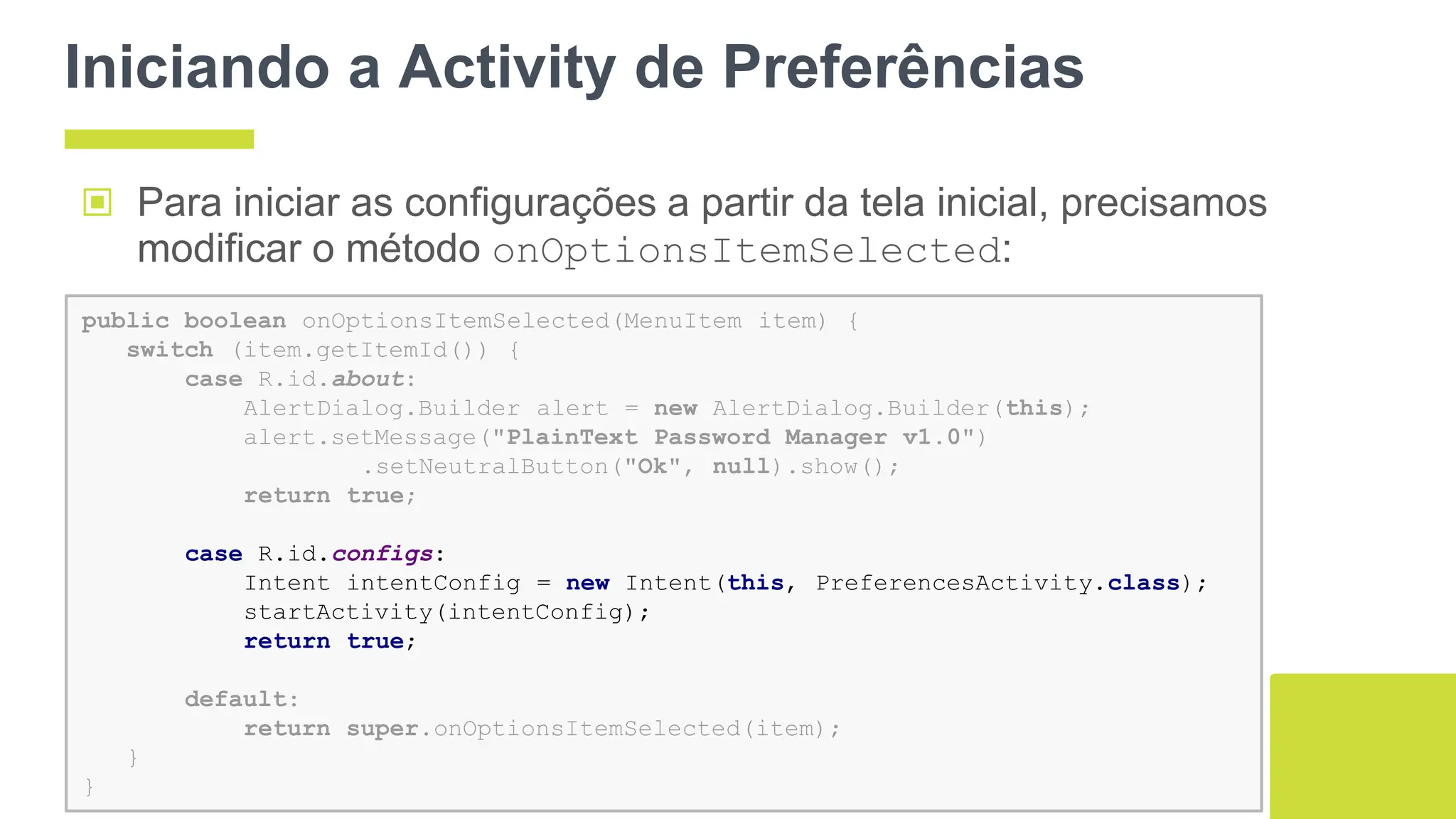 Iniciando a Activity de Preferências
▣ Para iniciar as configurações a partir da tela inicial, precisamos
modificar o método onOptionsItemSelected:
88
public boolean onOptionsItemSelected(MenuItem item) {
switch (item.getItemId()) {
case R.id.about:
AlertDialog.Builder alert = new AlertDialog.Builder(this);
alert.setMessage("PlainText Password Manager v1.0")
.setNeutralButton("Ok", null).show();
return true;
case R.id.configs:
Intent intentConfig = new Intent(this, PreferencesActivity.class);
startActivity(intentConfig);
return true;
default:
return super.onOptionsItemSelected(item);
}
}
 