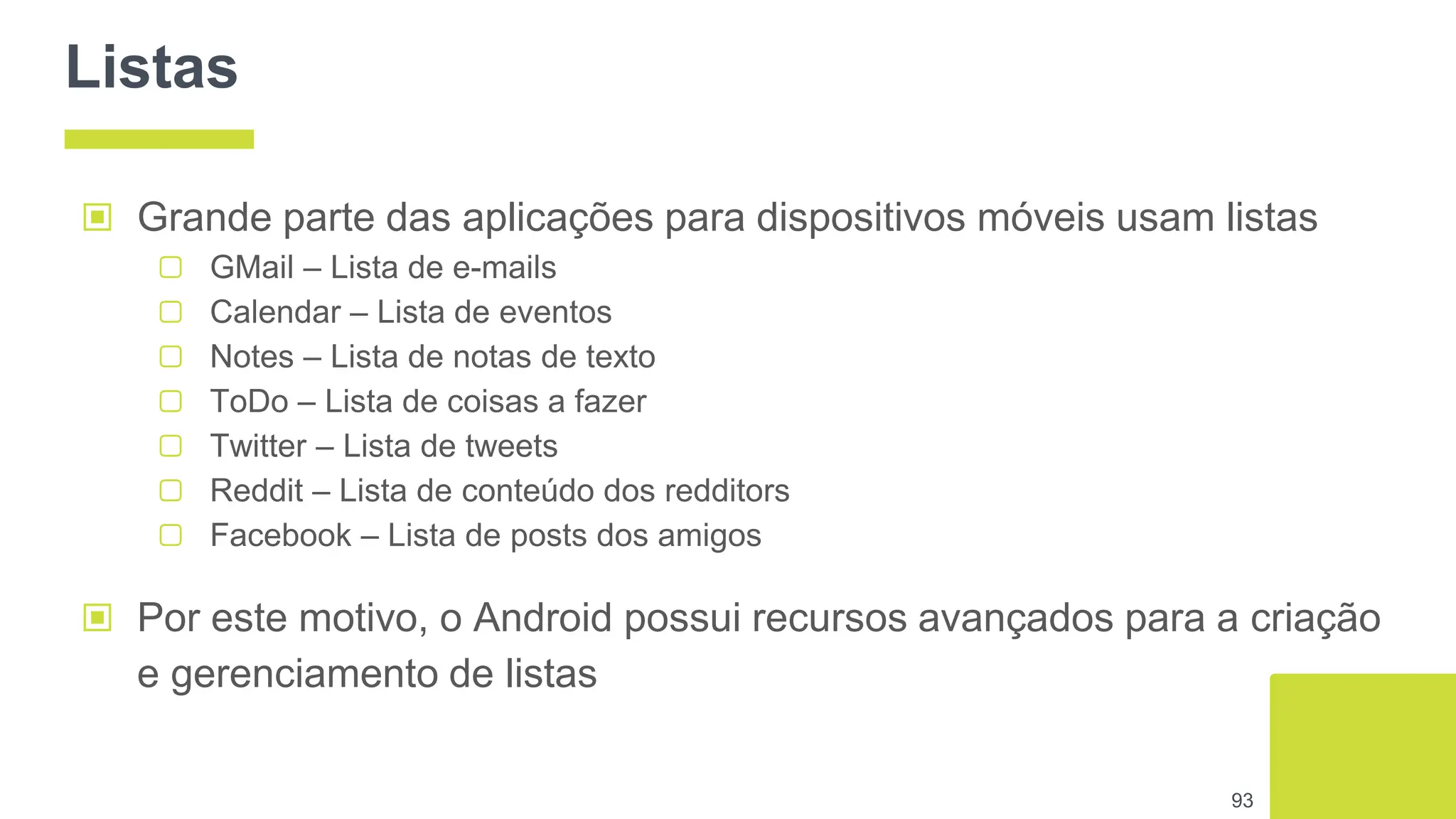 Listas
▣ Grande parte das aplicações para dispositivos móveis usam listas
▢ GMail – Lista de e-mails
▢ Calendar – Lista de eventos
▢ Notes – Lista de notas de texto
▢ ToDo – Lista de coisas a fazer
▢ Twitter – Lista de tweets
▢ Reddit – Lista de conteúdo dos redditors
▢ Facebook – Lista de posts dos amigos
93
▣ Por este motivo, o Android possui recursos avançados para a criação
e gerenciamento de listas
 
