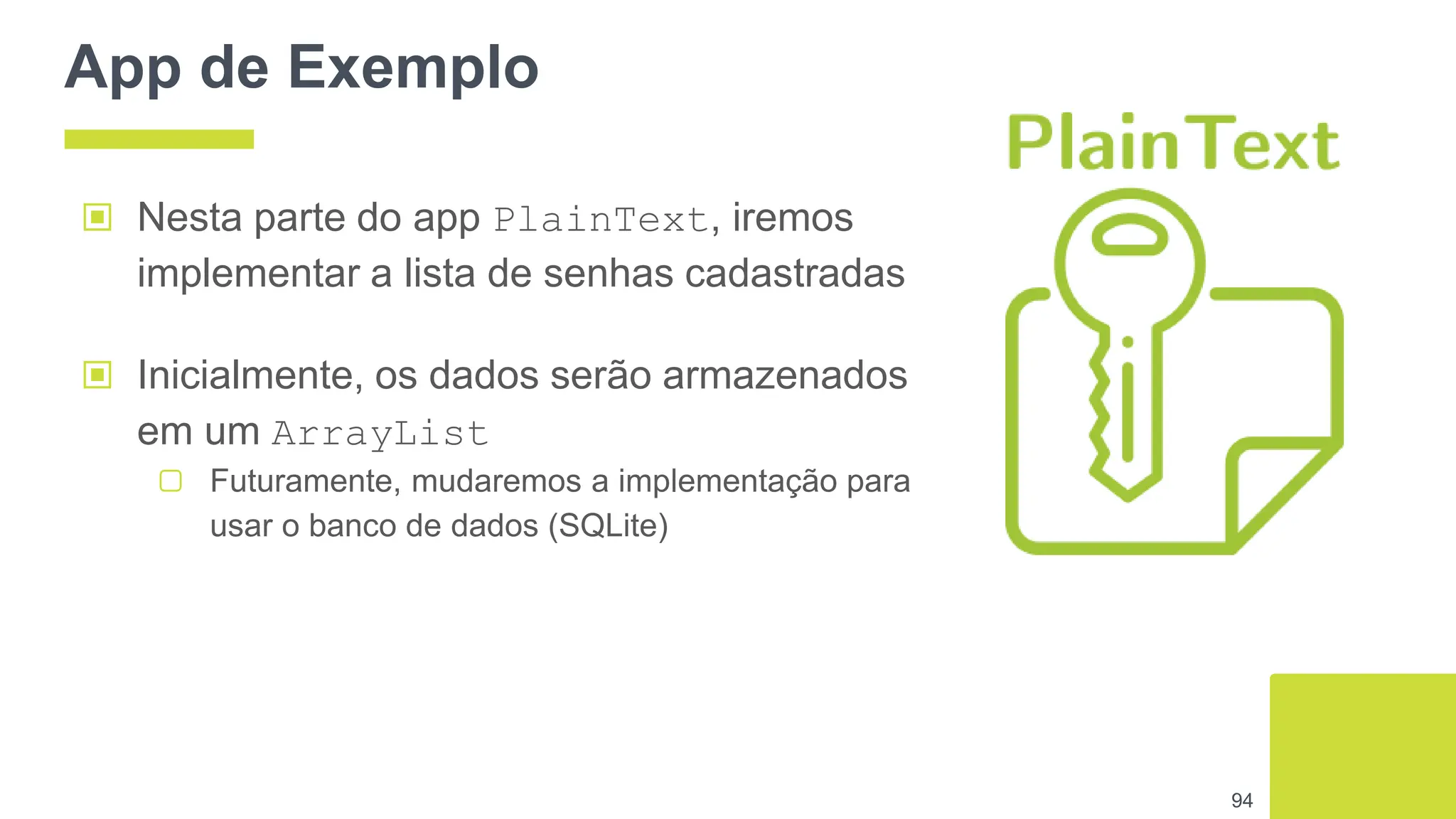 App de Exemplo
94
▣ Nesta parte do app PlainText, iremos
implementar a lista de senhas cadastradas
▣ Inicialmente, os dados serão armazenados
em um ArrayList
▢ Futuramente, mudaremos a implementação para
usar o banco de dados (SQLite)
 