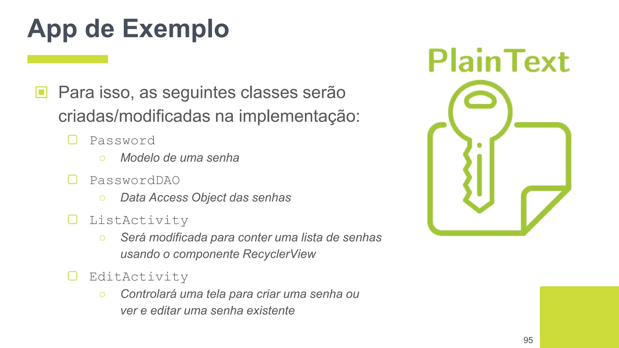 App de Exemplo
95
▣ Para isso, as seguintes classes serão
criadas/modificadas na implementação:
▢ Password
○ Modelo de uma senha
▢ PasswordDAO
○ Data Access Object das senhas
▢ ListActivity
○ Será modificada para conter uma lista de senhas
usando o componente RecyclerView
▢ EditActivity
○ Controlará uma tela para criar uma senha ou
ver e editar uma senha existente
 