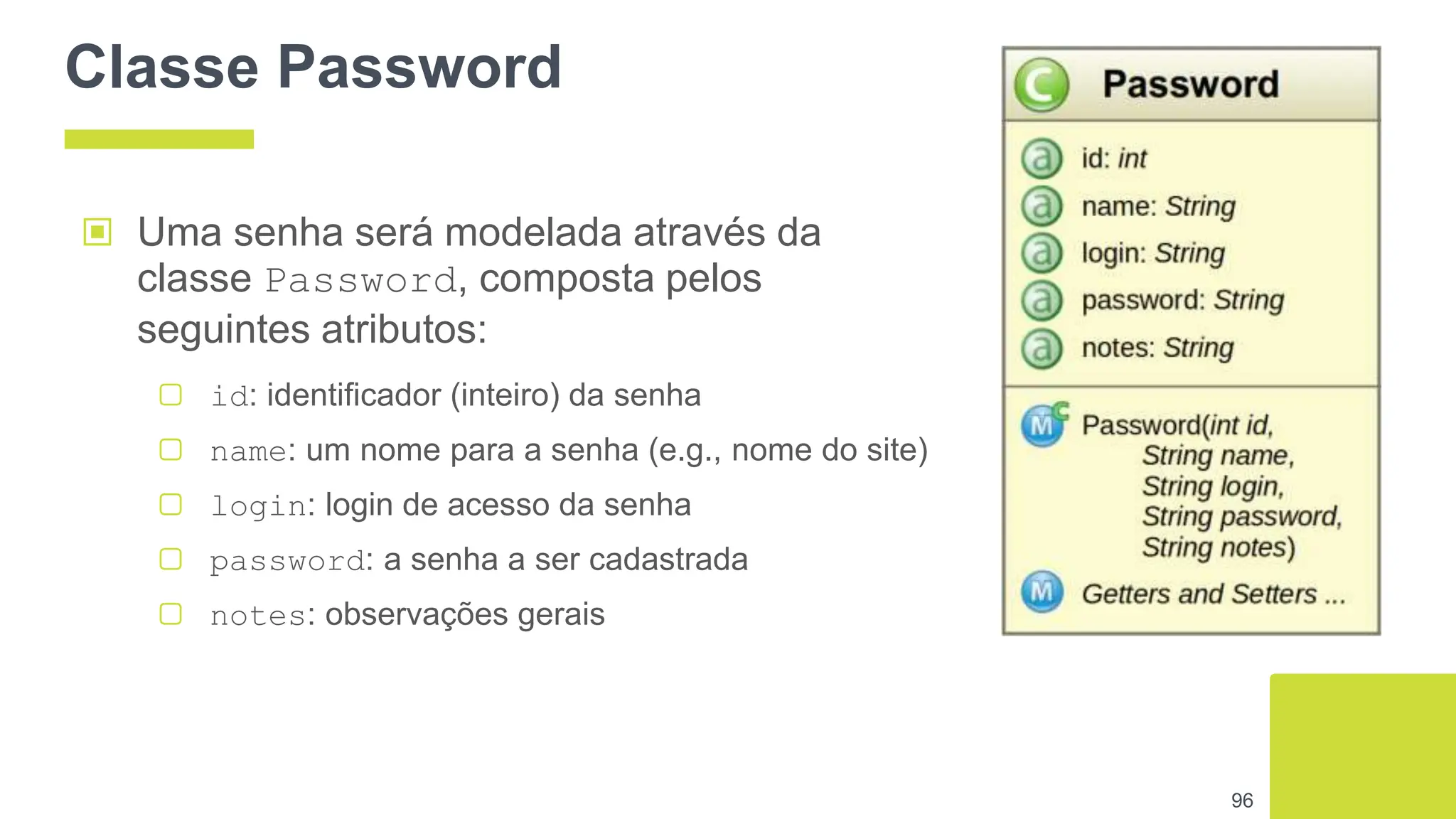 Classe Password
96
▣ Uma senha será modelada através da
classe Password, composta pelos
seguintes atributos:
▢ id: identificador (inteiro) da senha
▢ name: um nome para a senha (e.g., nome do site)
▢ login: login de acesso da senha
▢ password: a senha a ser cadastrada
▢ notes: observações gerais
 