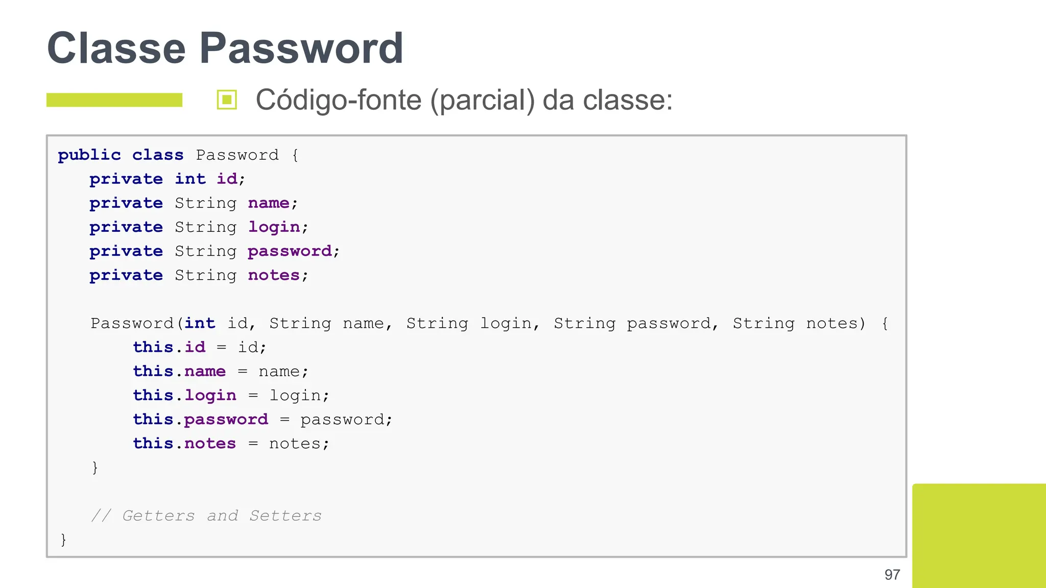 Classe Password
97
public class Password {
private int id;
private String name;
private String login;
private String password;
private String notes;
Password(int id, String name, String login, String password, String notes) {
this.id = id;
this.name = name;
this.login = login;
this.password = password;
this.notes = notes;
}
// Getters and Setters
}
▣ Código-fonte (parcial) da classe:
 
