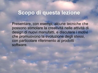 Scopo di questa lezione Presentare, con esempi, alcune tecniche che possono stimolare la creatività nelle attività di design di nuovi manufatti, e discutere i motivi che promuovono la evoluzione degli stessi, con particolare riferimento ai prodotti software. 
