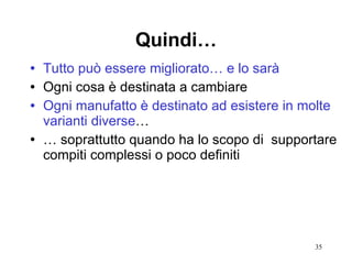 Quindi… Tutto può essere migliorato… e lo sarà Ogni cosa è destinata a cambiare Ogni manufatto è destinato ad esistere in molte varianti diverse …  …  soprattutto quando ha lo scopo di  supportare compiti complessi o poco definiti  