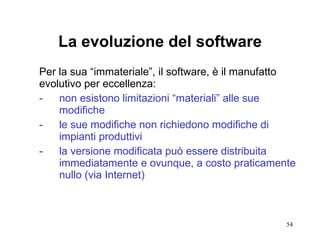 La evoluzione del software Per la sua “immateriale”, il software, è il manufatto evolutivo per eccellenza: -  non esistono limitazioni “materiali” alle sue  modifiche  -  le sue modifiche non richiedono modifiche di impianti produttivi - la versione modificata può essere distribuita  immediatamente e ovunque, a costo praticamente  nullo (via Internet) 