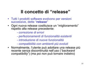 Il concetto di “release” Tutti I prodotti software evolvono per versioni successive, dette  “ release ” Ogni nuova release costituisce un “miglioramento” rispetto alla release precedente: - correzione di errori - perfezionamenti di funzionalità esistenti - introduzione di nuove funzionalità - compatibilità con ambienti più evoluti Normalmente, l’utente può adottare una release più recente senza discontinuità nell’uso (“ backward   compatibility ”) (ma poi non può tornare indietro) 