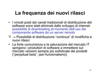 La frequenza dei nuovi rilasci I vincoli posti dai canali tradizionali di distribuzione del software sono stati eliminati dallo sviluppo di internet : possibilità di downloading al momento dell’uso del componente software da un server remoto     Possibilità di distribuzione “continua” di modifiche e nuovi rilasci  La forte concorrenza e la saturazione del mercato IT spingono i produttori di software a immettere sul mercato versioni sempre più sofisticate dei prodotti (“perpetual beta”, iper-funzionalismo) 