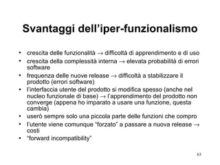 Svantaggi dell’iper-funzionalismo crescita delle funzionalità    difficoltà di apprendimento e di uso crescita della complessità interna    elevata probabilità di errori software frequenza delle nuove release    difficoltà a stabilizzare il prodotto (errori software) l’interfaccia utente del prodotto si modifica spesso (anche nel nucleo funzionale di base)    l’apprendimento del prodotto non converge (appena ho imparato a usare una funzione, questa cambia) userò sempre solo una piccola parte delle funzioni che compro  l’utente viene comunque “forzato” a passare a nuova release    costi “ forward incompatibility” 