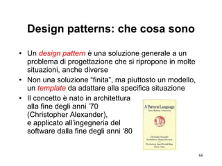 Design patterns: che cosa sono Un  design pattern  è una soluzione generale a un problema di progettazione che si ripropone in molte situazioni, anche diverse Non una soluzione “finita”, ma piuttosto un modello, un  template  da adattare alla specifica situazione Il concetto è nato in architettura  alla fine degli anni ’70  (Christopher Alexander),  e applicato all’ingegneria del  software dalla fine degli anni ‘80  