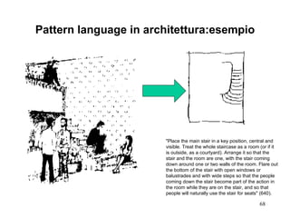 Pattern language in architettura:esempio "Place the main stair in a key position, central and visible. Treat the whole staircase as a room (or if it is outside, as a courtyard). Arrange it so that the stair and the room are one, with the stair coming down around one or two walls of the room. Flare out the bottom of the stair with open windows or balustrades and with wide steps so that the people coming down the stair become part of the action in the room while they are on the stair, and so that people will naturally use the stair for seats" (640). 