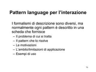 Pattern language per l’interazione I formalismi di descrizione sono diversi, ma normalmente ogni pattern è descritto in una scheda che fornisce Il problema di cui si tratta Il pattern che lo risolve Le motivazioni L’ambito/limitazioni di applicazione Esempi di uso 