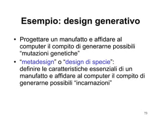 Esempio: design generativo Progettare un manufatto e affidare al computer il compito di generarne possibili “mutazioni genetiche”  “ metadesign ” o “ design di specie ”: definire le caratteristiche essenziali di un manufatto e affidare al computer il compito di generarne possibili “incarnazioni” 