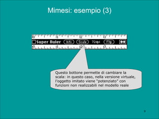 Mimesi: esempio (3) Questo bottone permette di cambiare la scala: in questo caso, nella versione virtuale, l’oggetto imitato viene “potenziato” con funzioni non realizzabili nel modello reale 