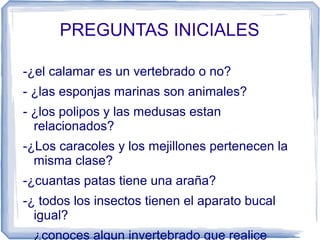 PREGUNTAS INICIALES
-¿el calamar es un vertebrado o no?
- ¿las esponjas marinas son animales?
- ¿los polipos y las medusas estan
relacionados?
-¿Los caracoles y los mejillones pertenecen la
misma clase?
-¿cuantas patas tiene una araña?
-¿ todos los insectos tienen el aparato bucal
igual?
_ ¿conoces algun invertebrado que realice
 