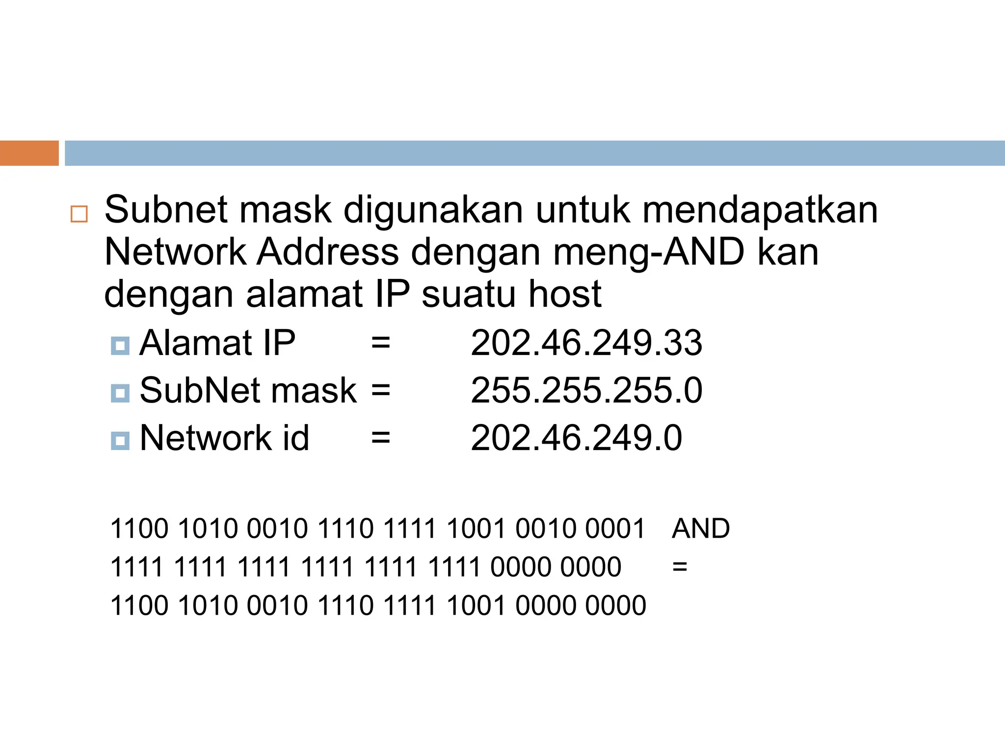  Subnet mask digunakan untuk mendapatkan
Network Address dengan meng-AND kan
dengan alamat IP suatu host
 Alamat IP = 202.46.249.33
 SubNet mask = 255.255.255.0
 Network id = 202.46.249.0
1100 1010 0010 1110 1111 1001 0010 0001 AND
1111 1111 1111 1111 1111 1111 0000 0000 =
1100 1010 0010 1110 1111 1001 0000 0000
 