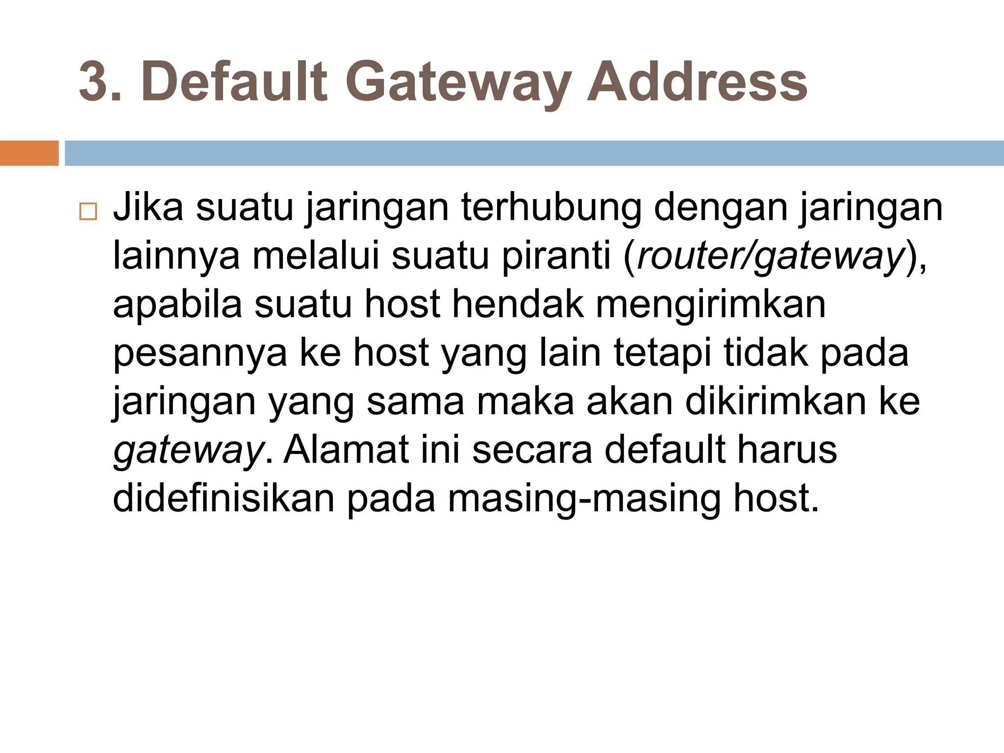 3. Default Gateway Address
 Jika suatu jaringan terhubung dengan jaringan
lainnya melalui suatu piranti (router/gateway),
apabila suatu host hendak mengirimkan
pesannya ke host yang lain tetapi tidak pada
jaringan yang sama maka akan dikirimkan ke
gateway. Alamat ini secara default harus
didefinisikan pada masing-masing host.
 
