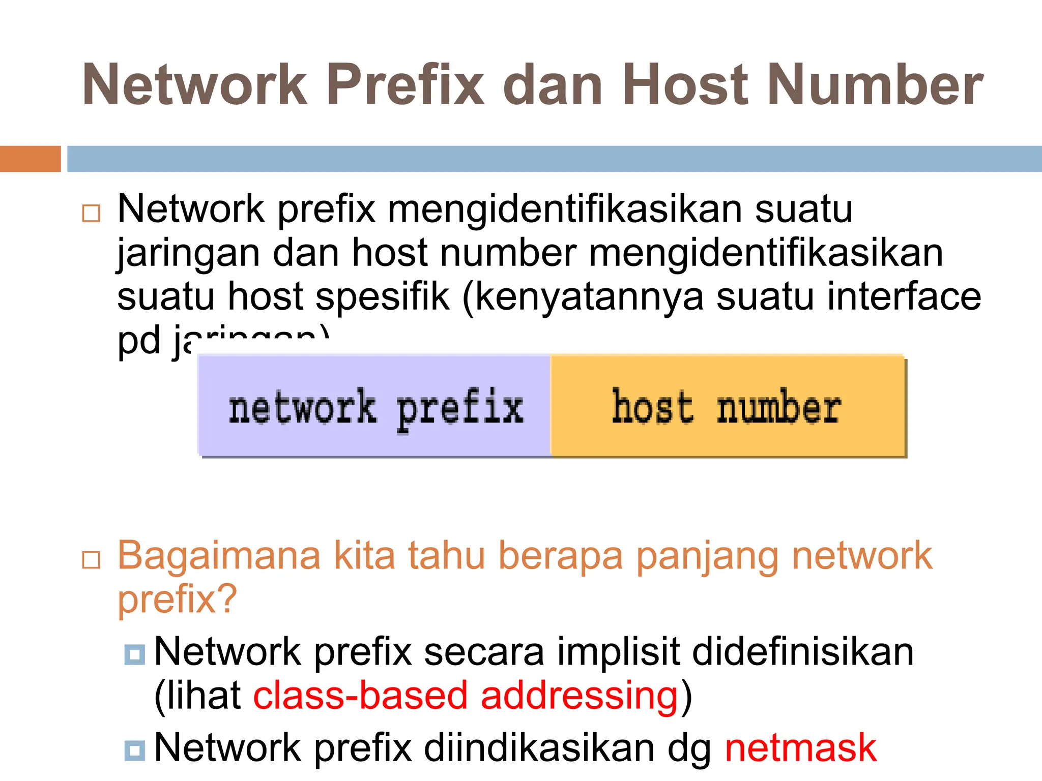 Network Prefix dan Host Number
 Network prefix mengidentifikasikan suatu
jaringan dan host number mengidentifikasikan
suatu host spesifik (kenyatannya suatu interface
pd jaringan)
 Bagaimana kita tahu berapa panjang network
prefix?
 Network prefix secara implisit didefinisikan
(lihat class-based addressing)
 Network prefix diindikasikan dg netmask
 