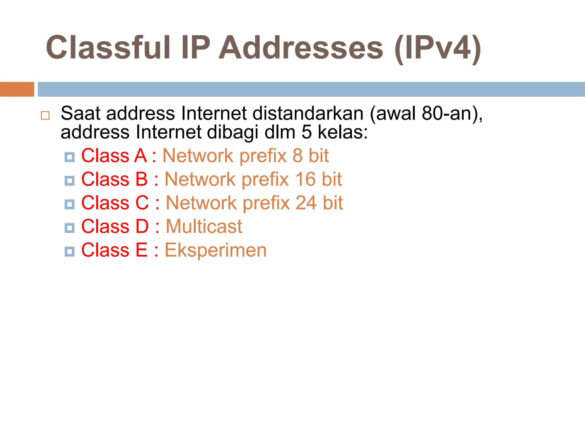 Classful IP Addresses (IPv4)
 Saat address Internet distandarkan (awal 80-an),
address Internet dibagi dlm 5 kelas:
 Class A : Network prefix 8 bit
 Class B : Network prefix 16 bit
 Class C : Network prefix 24 bit
 Class D : Multicast
 Class E : Eksperimen
 