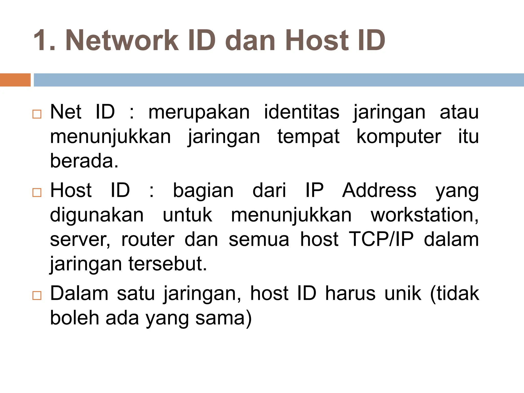 1. Network ID dan Host ID
 Net ID : merupakan identitas jaringan atau
menunjukkan jaringan tempat komputer itu
berada.
 Host ID : bagian dari IP Address yang
digunakan untuk menunjukkan workstation,
server, router dan semua host TCP/IP dalam
jaringan tersebut.
 Dalam satu jaringan, host ID harus unik (tidak
boleh ada yang sama)
 