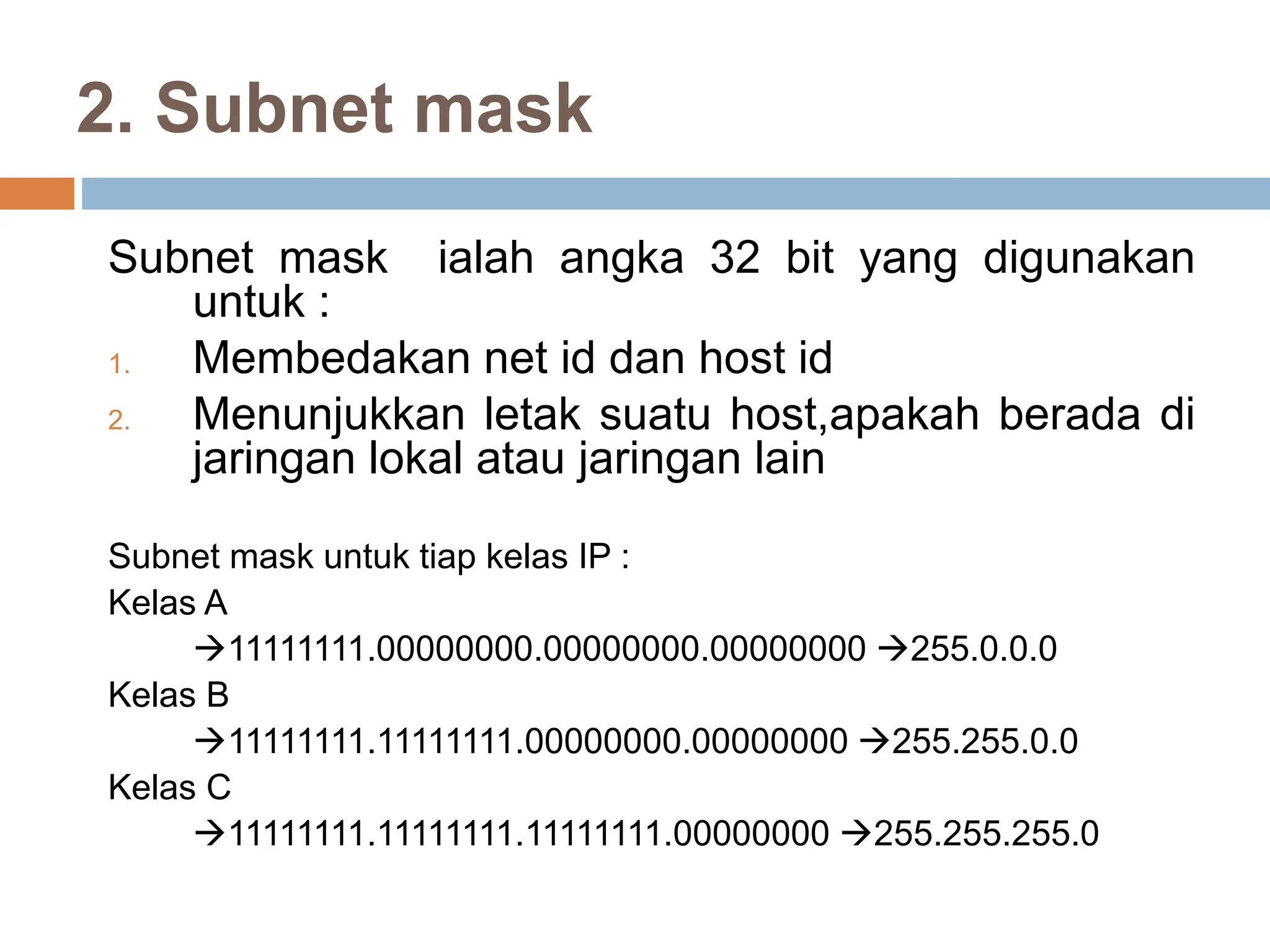2. Subnet mask
Subnet mask ialah angka 32 bit yang digunakan
untuk :
1. Membedakan net id dan host id
2. Menunjukkan letak suatu host,apakah berada di
jaringan lokal atau jaringan lain
Subnet mask untuk tiap kelas IP :
Kelas A
11111111.00000000.00000000.00000000 255.0.0.0
Kelas B
11111111.11111111.00000000.00000000 255.255.0.0
Kelas C
11111111.11111111.11111111.00000000 255.255.255.0
 