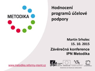 Martin Srholec
15. 10. 2015
Závěrečná konference
IPN Metodika
www.metodika.reformy-msmt.cz
Hodnocení
programů účelové
podpory
 
