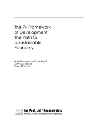 The 7-I Framework
of Development:
The Path to
a Sustainable
Economy


by Mohit Sauparn and Vivek Pundir
MBA Class of 2006
Emory University




         for Prof. Jeff Rosensweig’s
         BUS503: Global Macroeconomic Perspectives
 