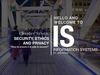 ISINFORMATION SYSTEMS
BY: JAN WONG
HELLO AND
WELCOME TO
Chapter Seven:
SECURITY, ETHICS
AND PRIVACY
“How to ensure it is safe & secure?”
 