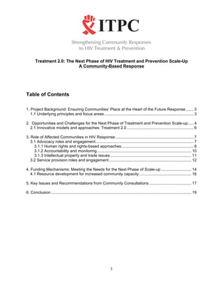 Treatment 2.0: The Next Phase of HIV Treatment and Prevention Scale-Up
                           A Community-Based Response




Table of Contents

1. Project Background: Ensuring Communities’ Place at the Heart of the Future Response ....... 3
   1.1 Underlying principles and focus areas ................................................................................ 3

2. Opportunities and Challenges for the Next Phase of Treatment and Prevention Scale-up ..... 4
  2.1 Innovative models and approaches: Treatment 2.0 ............................................................ 6

3. Role of Affected Communities in HIV Response ...................................................................... 7
   3.1 Advocacy roles and engagement ........................................................................................ 7
     3.1.1 Human rights and rights-based approaches ................................................................. 8
     3.1.2 Accountability and monitoring ..................................................................................... 10
     3.1.3 Intellectual property and trade issues ......................................................................... 11
   3.2 Service provision roles and engagement .......................................................................... 12

4. Funding Mechanisms: Meeting the Needs for the Next Phase of Scale-up ........................... 14
   4.1 Resource development for increased community capacity ............................................... 16

5. Key Issues and Recommendations from Community Consultations ...................................... 17

6. Conclusion .............................................................................................................................. 19	
  
	
  




                                                                        1	
  
	
  
 