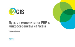 Путь от монолита на PHP к
микросервисам на Scala
Иванов Денис
2gis.ru
 