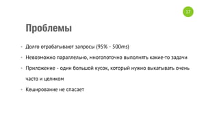 Проблемы
•  Долго отрабатывают запросы (95% - 500ms)
•  Невозможно параллельно, многопоточно выполнять какие-то задачи
•  Приложение - один большой кусок, который нужно выкатывать очень
часто и целиком
•  Кеширование не спасает
17
 