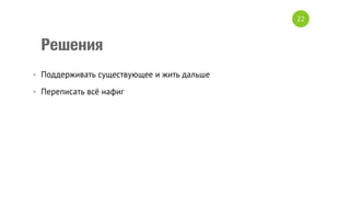 Решения
•  Поддерживать существующее и жить дальше
•  Переписать всё нафиг
22
 
