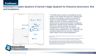 Positioned in Leaders Quadrant of Gartner’s Magic Quadrant for Enterprise Governance,
Risk and Compliance
“The EGRC platform market is consolidating, and the
vendors in this market have had time to develop their
products and strategies. Customers are looking for
Leaders to provide additional functionality, such as
support for chief risk officers, integration with
advanced BI and corporate performance management
applications, business process modeling, more-flexible
and ad hoc reporting, planning and resource
management for internal audit, and industry- and
function-specific capabilities for risk management and
compliance beyond the core functions. They also
expect support across multiple geographies.”
Source: Gartner, Inc., Magic Quadrant for Enterprise Governance, Risk and Compliance, French Caldwell, et al.,
September 24, 2013
This graphic was published by Gartner, Inc. as part of a larger research document and should be evaluated in the
context of the entire document. The Gartner document is available upon request from Software AG.
Gartner does not endorse any vendor, product or service depicted in its research publications, and does not
advise technology users to select only those vendors with the highest ratings. Gartner research publications
consist of the opinions of Gartner's research organization and should not be construed as statements of fact.
Gartner disclaims all warranties, expressed or implied, with respect to this research, including any warranties of
merchantability or fitness for a particular purpose.

22

©2013 Software AG. All rights reserved.

 