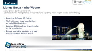 Litmus Group – Who We Are
Litmus Group - Cordence Worldwide,
2,600 consultants, driving the CxO agenda in building capability across people, process and technology.

• Long-time Software AG Partner
• Work with many large organisations
on global BPM initiatives
• Leverage BPM to deliver strategic value
to the organisation
• Provide innovative solutions to bridge
the gap between business and IT

38

©2013 Software AG. All rights reserved.

 
