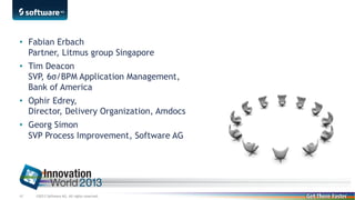 • Fabian Erbach
Partner, Litmus group Singapore
• Tim Deacon
SVP, 6σ/BPM Application Management,
Bank of America
• Ophir Edrey,
Director, Delivery Organization, Amdocs
• Georg Simon
SVP Process Improvement, Software AG

43

©2013 Software AG. All rights reserved.

 