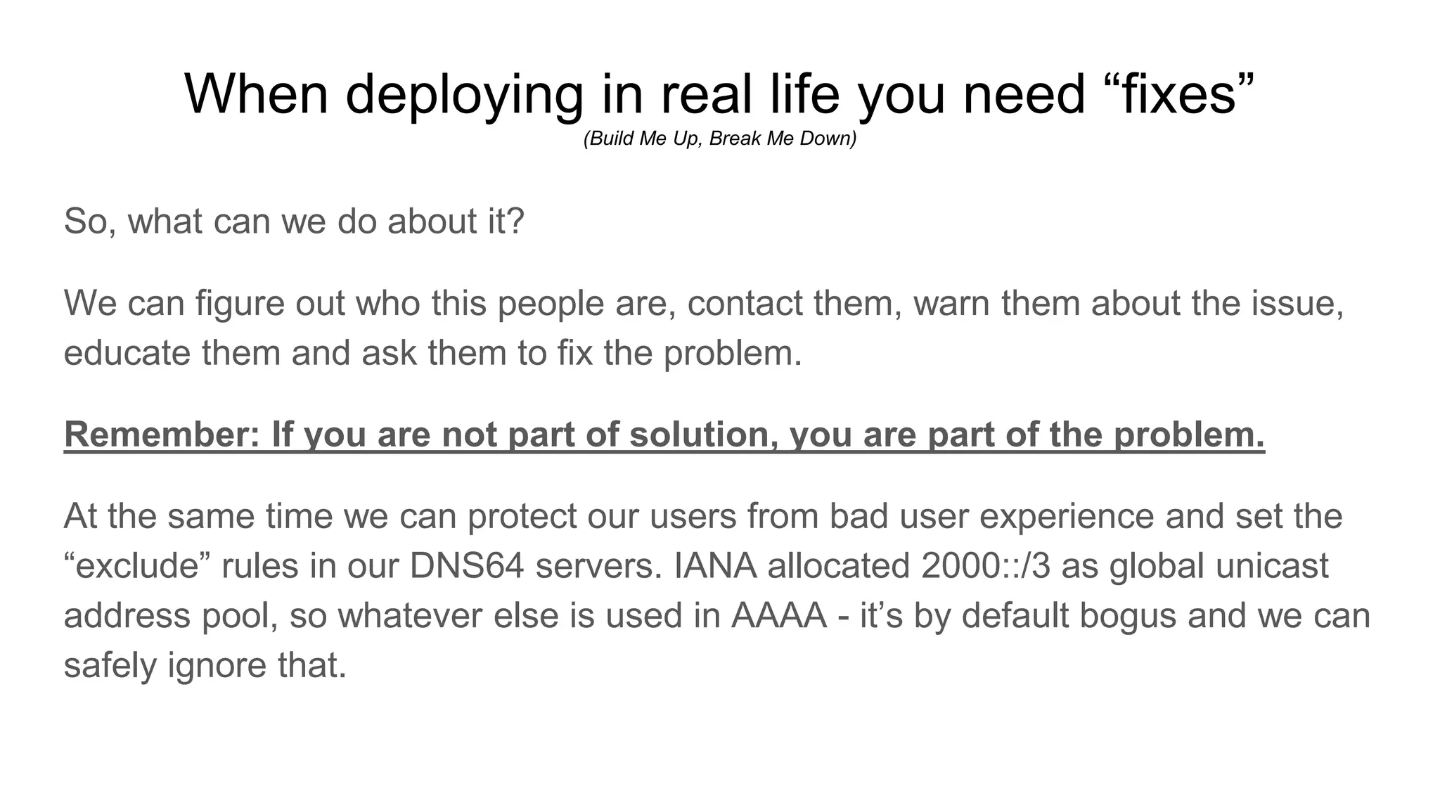 When deploying in real life you need “fixes”
(Build Me Up, Break Me Down)
So, what can we do about it?
We can figure out who this people are, contact them, warn them about the issue,
educate them and ask them to fix the problem.
Remember: If you are not part of solution, you are part of the problem.
At the same time we can protect our users from bad user experience and set the
“exclude” rules in our DNS64 servers. IANA allocated 2000::/3 as global unicast
address pool, so whatever else is used in AAAA - it’s by default bogus and we can
safely ignore that.
 